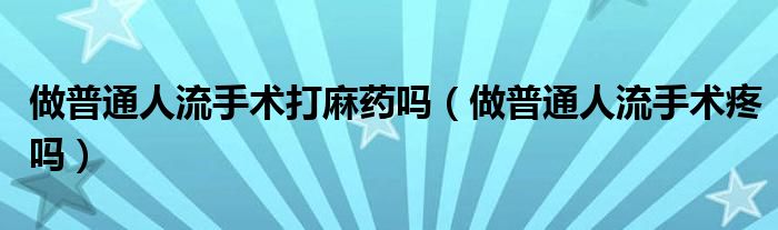 做普通人流手术打麻药吗（做普通人流手术疼吗）