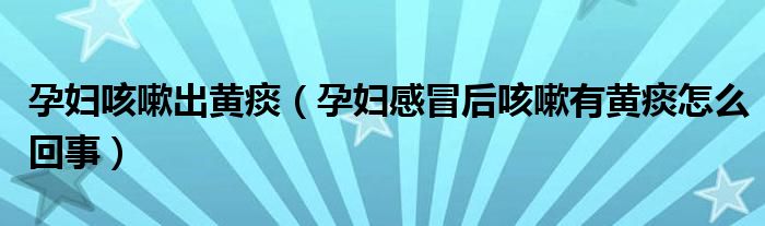 孕妇咳嗽出黄痰（孕妇感冒后咳嗽有黄痰怎么回事）