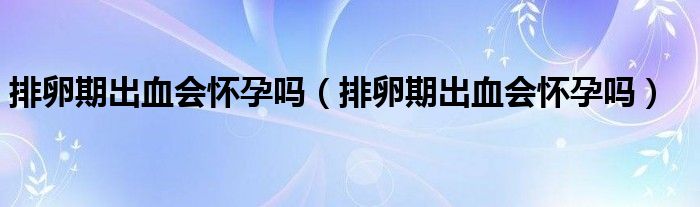 排卵期出血会怀孕吗（排卵期出血会怀孕吗）