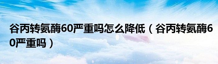 谷丙转氨酶60严重吗怎么降低（谷丙转氨酶60严重吗）