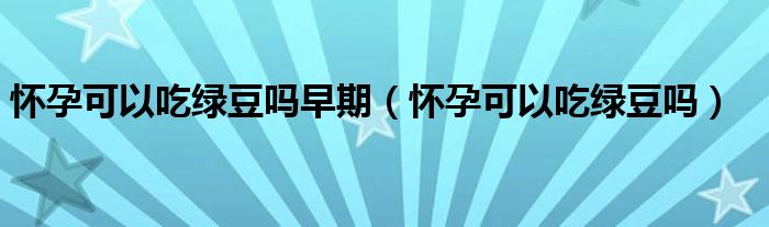 怀孕可以吃绿豆吗早期（怀孕可以吃绿豆吗）