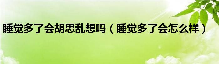 睡觉多了会胡思乱想吗（睡觉多了会怎么样）