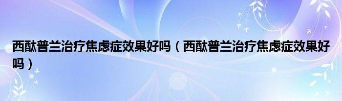 西酞普兰治疗焦虑症效果好吗（西酞普兰治疗焦虑症效果好吗）