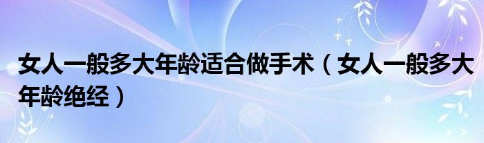 女人一般多大年龄适合做手术（女人一般多大年龄绝经）