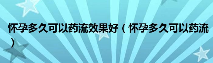 怀孕多久可以药流效果好（怀孕多久可以药流）