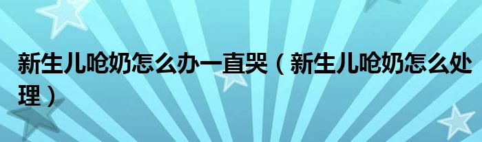 新生儿呛奶怎么办一直哭（新生儿呛奶怎么处理）