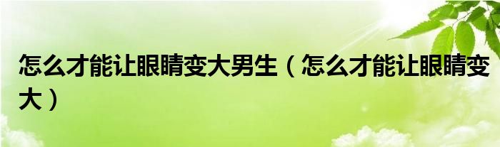 怎么才能让眼睛变大男生（怎么才能让眼睛变大）