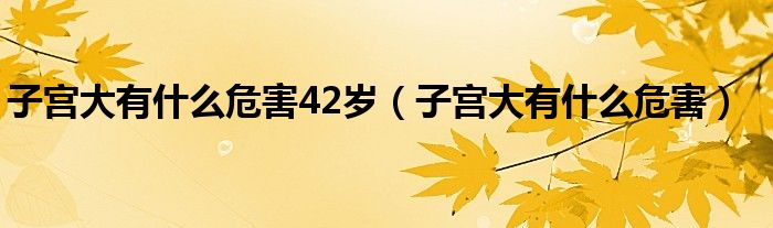 子宫大有什么危害42岁（子宫大有什么危害）