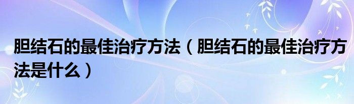 胆结石的最佳治疗方法（胆结石的最佳治疗方法是什么）