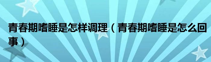 青春期嗜睡是怎样调理（青春期嗜睡是怎么回事）