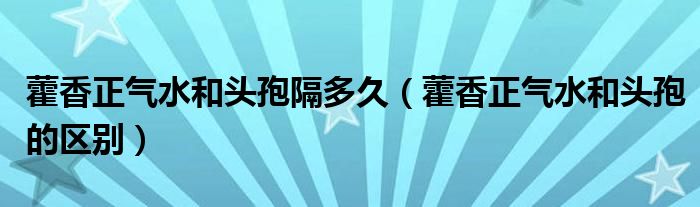 藿香正气水和头孢隔多久（藿香正气水和头孢的区别）