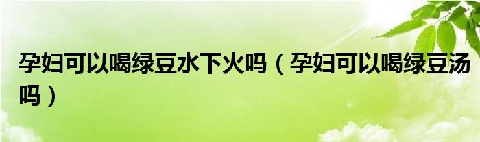 孕妇可以喝绿豆水下火吗（孕妇可以喝绿豆汤吗）