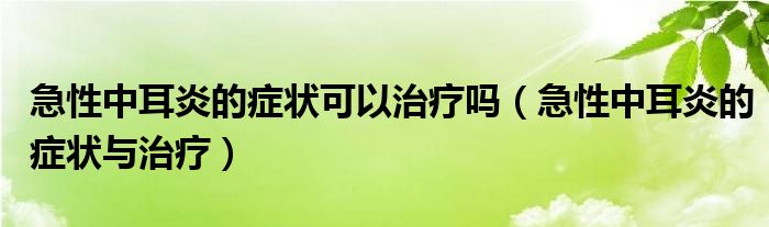 急性中耳炎的症状可以治疗吗（急性中耳炎的症状与治疗）