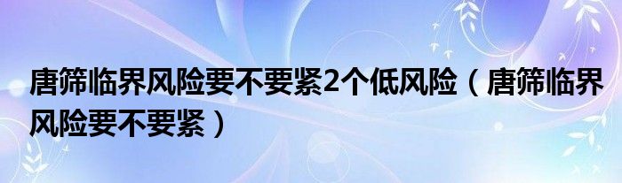 唐筛临界风险要不要紧2个低风险（唐筛临界风险要不要紧）