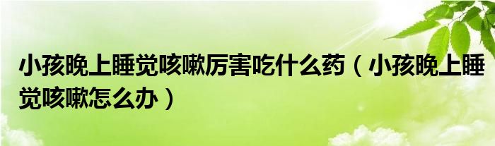 小孩晚上睡觉咳嗽厉害吃什么药（小孩晚上睡觉咳嗽怎么办）