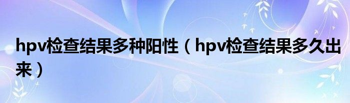 hpv检查结果多种阳性（hpv检查结果多久出来）