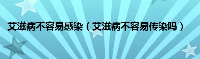 艾滋病不容易感染（艾滋病不容易传染吗）