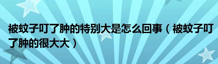 被蚊子叮了肿的特别大是怎么回事（被蚊子叮了肿的很大大）