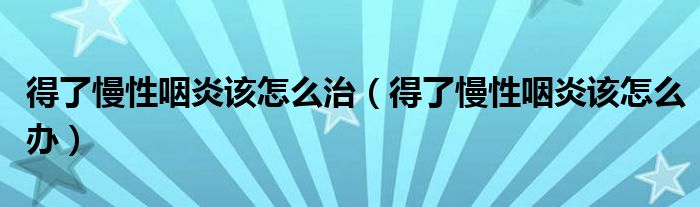 得了慢性咽炎该怎么治（得了慢性咽炎该怎么办）