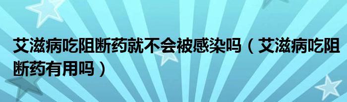 艾滋病吃阻断药就不会被感染吗（艾滋病吃阻断药有用吗）