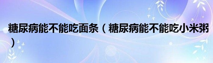 糖尿病能不能吃面条（糖尿病能不能吃小米粥）