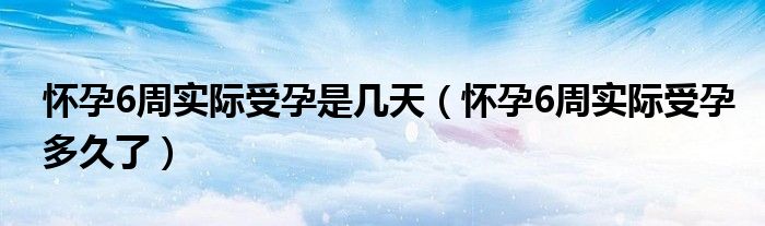 怀孕6周实际受孕是几天（怀孕6周实际受孕多久了）