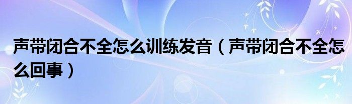 声带闭合不全怎么训练发音（声带闭合不全怎么回事）