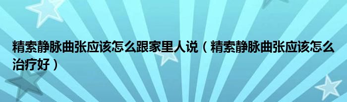 精索静脉曲张应该怎么跟家里人说（精索静脉曲张应该怎么治疗好）