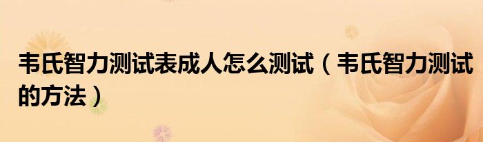 韦氏智力测试表成人怎么测试（韦氏智力测试的方法）