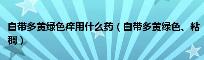 白带多黄绿色痒用什么药（白带多黄绿色、粘稠）