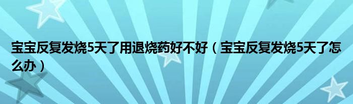 宝宝反复发烧5天了用退烧药好不好（宝宝反复发烧5天了怎么办）