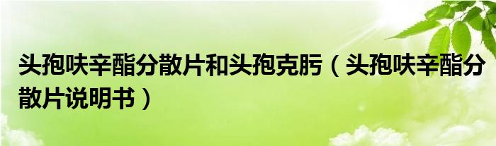 头孢呋辛酯分散片和头孢克肟（头孢呋辛酯分散片说明书）