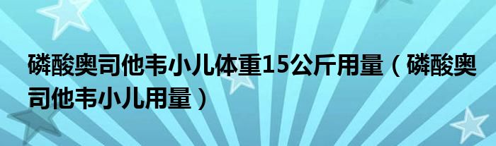 磷酸奥司他韦小儿体重15公斤用量（磷酸奥司他韦小儿用量）