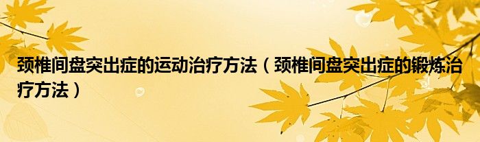 颈椎间盘突出症的运动治疗方法（颈椎间盘突出症的锻炼治疗方法）