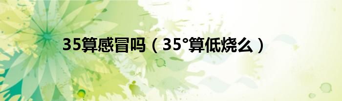 35算感冒吗（35°算低烧么）