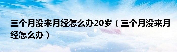 三个月没来月经怎么办20岁（三个月没来月经怎么办）