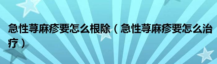 急性荨麻疹要怎么根除（急性荨麻疹要怎么治疗）