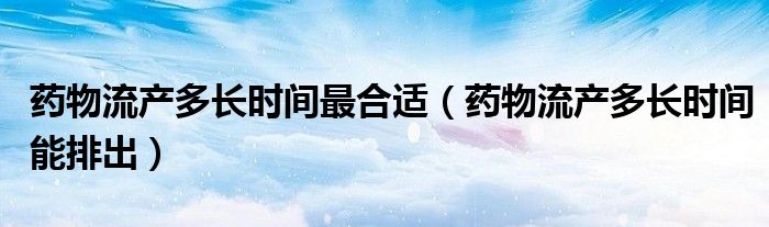 药物流产多长时间最合适（药物流产多长时间能排出）