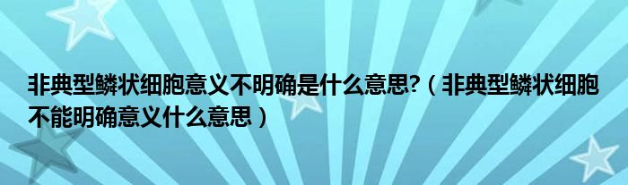 非典型鳞状细胞意义不明确是什么意思?（非典型鳞状细胞不能明确意义什么意思）