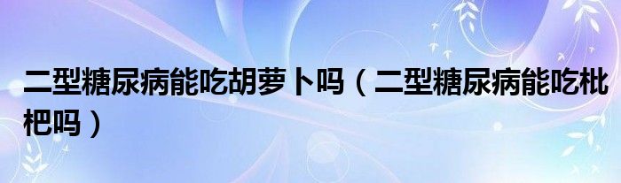 二型糖尿病能吃胡萝卜吗（二型糖尿病能吃枇杷吗）