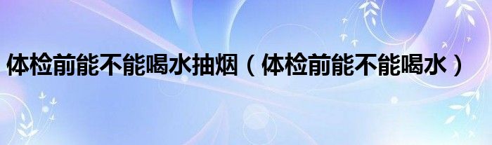 体检前能不能喝水抽烟（体检前能不能喝水）