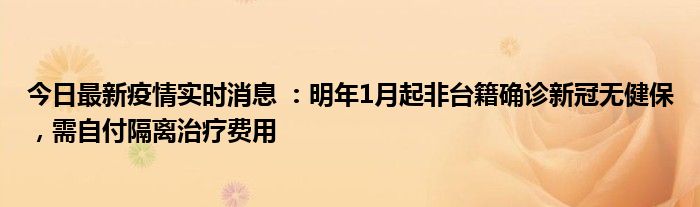 今日最新疫情实时消息 ：明年1月起非台籍确诊新冠无健保，需自付隔离治疗费用