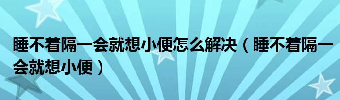 睡不着隔一会就想小便怎么解决（睡不着隔一会就想小便）