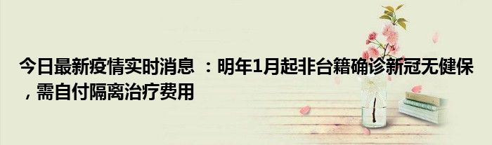 今日最新疫情实时消息 ：明年1月起非台籍确诊新冠无健保，需自付隔离治疗费用