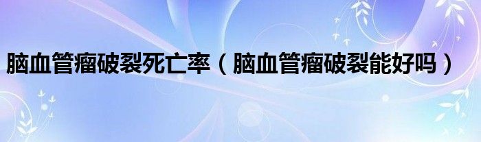 脑血管瘤破裂死亡率（脑血管瘤破裂能好吗）