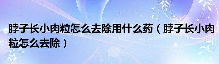 脖子长小肉粒怎么去除用什么药（脖子长小肉粒怎么去除）