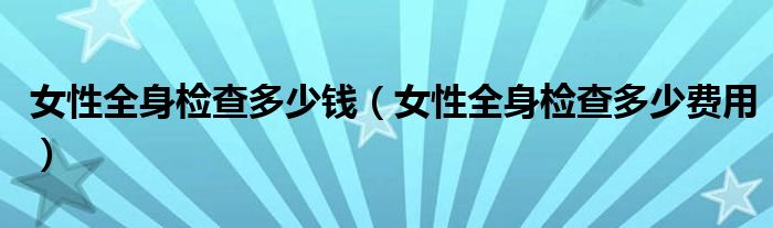 女性全身检查多少钱（女性全身检查多少费用）