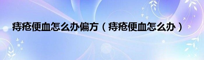 痔疮便血怎么办偏方（痔疮便血怎么办）