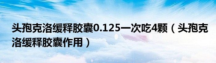 头孢克洛缓释胶囊0.125一次吃4颗（头孢克洛缓释胶囊作用）