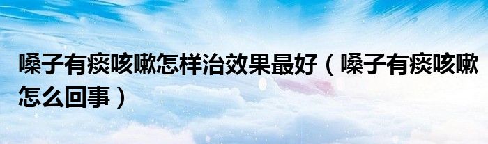 嗓子有痰咳嗽怎样治效果最好（嗓子有痰咳嗽怎么回事）